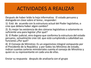 ACTIVIDADES A REALIZAR
Después de haber leído la hoja informativa: El estado peruano y
dialogado en clase sobre el tema:, responder:
1) Está de acuerdo con la estructura actual del Poder legislativo, o
cree que debera haber algún cambio?
2) Es mejor las existencia de dos cámaras legislativas o solamente es
suficiente una para legislar ¿Por qué?
3) El Poder judicial, otro órgano que conforma la estructura del estado
peruano,; actualmente cree Ud. que está cumpliendo a cabalidad sus
funciones ¿Por qué?
4) El Consejo de Ministros: Es un organismos integral compuesto por
el Presidente de la República y por todos los Ministros de estado,
indicar cuantas carteras ministeriales cuenta el consejo de Minsitros y
quien es su representante en cada una de ellas.
Enviar su respuesta después de analizarla con el grupo
 