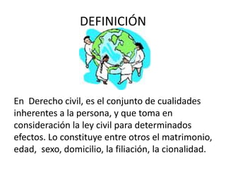 DEFINICIÓN
En Derecho civil, es el conjunto de cualidades
inherentes a la persona, y que toma en
consideración la ley civil para determinados
efectos. Lo constituye entre otros el matrimonio,
edad, sexo, domicilio, la filiación, la cionalidad.
 