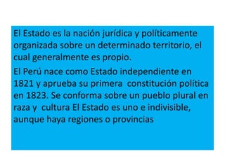 El Estado es la nación jurídica y políticamente
organizada sobre un determinado territorio, el
cual generalmente es propio.
El Perú nace como Estado independiente en
1821 y aprueba su primera constitución política
en 1823. Se conforma sobre un pueblo plural en
raza y cultura El Estado es uno e indivisible,
aunque haya regiones o provincias
 