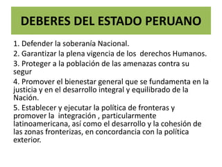 DEBERES DEL ESTADO PERUANO
1. Defender la soberanía Nacional.
2. Garantizar la plena vigencia de los derechos Humanos.
3. Proteger a la población de las amenazas contra su
segur
4. Promover el bienestar general que se fundamenta en la
justicia y en el desarrollo integral y equilibrado de la
Nación.
5. Establecer y ejecutar la política de fronteras y
promover la integración , particularmente
latinoamericana, así como el desarrollo y la cohesión de
las zonas fronterizas, en concordancia con la política
exterior.
 