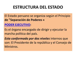 ESTRUCTURA DEL ESTADO
El Estado peruano se organiza según el Principio
de "Separación de Poderes «
PODER EJECUTIVO:
Es el órgano encargado de dirigir y ejecutar la
marcha política del país.
Esta conformado por dos niveles internos que
son: El Presidente de la república y el Consejo de
Ministros.
 
