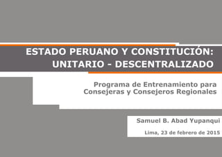 Programa de Entrenamiento para
Consejeras y Consejeros Regionales
ESTADO PERUANO Y CONSTITUCIÓN:
UNITARIO - DESCENTRALIZADO
Samuel B. Abad Yupanqui
Lima, 23 de febrero de 2015
 
