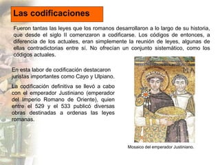 Las codificaciones 
Fueron tantas las leyes que los romanos desarrollaron a lo largo de su historia, 
que desde el siglo I...