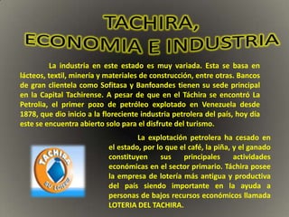 La industria en este estado es muy variada. Esta se basa en
lácteos, textil, minería y materiales de construcción, entre otras. Bancos
de gran clientela como Sofitasa y Banfoandes tienen su sede principal
en la Capital Tachirense. A pesar de que en el Táchira se encontró La
Petrolia, el primer pozo de petróleo explotado en Venezuela desde
1878, que dio inicio a la floreciente industria petrolera del país, hoy día
este se encuentra abierto solo para el disfrute del turismo.
                                    La explotación petrolera ha cesado en
                           el estado, por lo que el café, la piña, y el ganado
                           constituyen     sus    principales      actividades
                           económicas en el sector primario. Táchira posee
                           la empresa de lotería más antigua y productiva
                           del país siendo importante en la ayuda a
                           personas de bajos recursos económicos llamada
                           LOTERIA DEL TACHIRA.
 