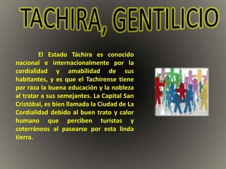 El Estado Táchira es conocido
nacional e internacionalmente por la
cordialidad y amabilidad de sus
habitantes, y es que el Tachirense tiene
por raza la buena educación y la nobleza
al tratar a sus semejantes. La Capital San
Cristóbal, es bien llamada la Ciudad de La
Cordialidad debido al buen trato y calor
humano que perciben turistas y
coterráneos al pasearse por esta linda
tierra.
 