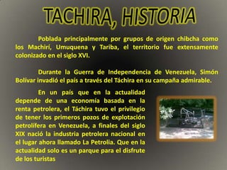 Poblada principalmente por grupos de origen chibcha como
los Machirí, Umuquena y Tariba, el territorio fue extensamente
colonizado en el siglo XVI.

         Durante la Guerra de Independencia de Venezuela, Simón
Bolívar invadió el país a través del Táchira en su campaña admirable.
         En un país que en la actualidad
depende de una economía basada en la
renta petrolera, el Táchira tuvo el privilegio
de tener los primeros pozos de explotación
petrolífera en Venezuela, a finales del siglo
XIX nació la industria petrolera nacional en
el lugar ahora llamado La Petrolia. Que en la
actualidad solo es un parque para el disfrute
de los turistas
 