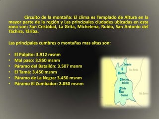 Circuito de la montaña: El clima es Templado de Altura en la
mayor parte de la región y Las principales ciudades ubicadas en esta
zona son; San Cristóbal, La Grita, Michelena, Rubio, San Antonio del
Táchira, Táriba.

Las principales cumbres o montañas mas altas son:

•   El Púlpito: 3.912 msnm
•   Mal paso: 3.850 msnm
•   Páramo del Batallón: 3.507 msnm
•   El Tamá: 3.450 msnm
•   Páramo de La Negra: 3.450 msnm
•   Páramo El Zumbador: 2.850 msnm
 