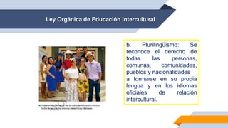 Ley Orgánica de Educación Intercultural
b. Plurilingüismo: Se
reconoce el derecho de
todas las personas,
comunas, comunidades,
pueblos y nacionalidades
a formarse en su propia
lengua y en los idiomas
oficiales de relación
intercultural.
 