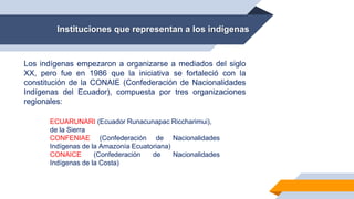 Instituciones que representan a los indígenas
Los indígenas empezaron a organizarse a mediados del siglo
XX, pero fue en 1986 que la iniciativa se fortaleció con la
constitución de la CONAIE (Confederación de Nacionalidades
Indígenas del Ecuador), compuesta por tres organizaciones
regionales:
ECUARUNARI (Ecuador Runacunapac Riccharimui),
de la Sierra
CONFENIAE (Confederación de Nacionalidades
Indígenas de la Amazonía Ecuatoriana)
CONAICE (Confederación de Nacionalidades
Indígenas de la Costa)
 