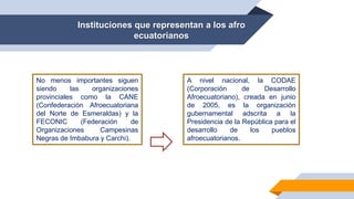 Instituciones que representan a los afro
ecuatorianos
No menos importantes siguen
siendo las organizaciones
provinciales como la CANE
(Confederación Afroecuatoriana
del Norte de Esmeraldas) y la
FECONIC (Federación de
Organizaciones Campesinas
Negras de Imbabura y Carchi).
A nivel nacional, la CODAE
(Corporación de Desarrollo
Afroecuatoriano), creada en junio
de 2005, es la organización
gubernamental adscrita a la
Presidencia de la República para el
desarrollo de los pueblos
afroecuatorianos.
 