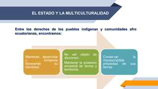 EL ESTADO Y LA MULTICULTURALIDAD
Entre los derechos de los pueblos indígenas y comunidades afro
ecuatorianas, encontramos:
Mantener, desarrollar
y fortalecer
libremente su
identidad.
No ser objeto de
discrimen.
Mantener la posesión
ancestral de tierras y
territorios.
Conservar la
imprescriptible
propiedad de sus
tierras.
 