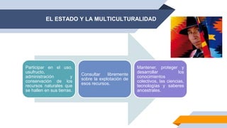 EL ESTADO Y LA MULTICULTURALIDAD
Participar en el uso,
usufructo,
administración y
conservación de los
recursos naturales que
se hallen en sus tierras.
Consultar libremente
sobre la explotación de
esos recursos.
Mantener, proteger y
desarrollar los
conocimientos
colectivos, las ciencias,
tecnologías y saberes
ancestrales.
 