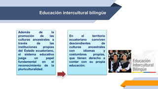 Educación intercultural bilingüe
Además de la
promoción de las
culturas ancestrales a
través de las
instituciones propias
del Estado ecuatoriano,
el sistema educativo
juega un papel
fundamental en el
reconocimiento de la
pluriculturalidad.
En el territorio
ecuatoriano conviven
descendientes de
culturas ancestrales
con idiomas y
costumbres propias,
que tienen derecho a
contar con su propia
educación.
 