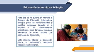 Educación intercultural bilingüe
Para ello se ha puesto en marcha el
Sistema de Educación Intercultural
Bilingüe para las nacionalidades y
pueblos indígenas, basado en el
respeto a los conocimientos
ancestrales, pero también incorpora
elementos de otras culturas que
aporten a su desarrollo.
Este sistema abarca la educación
desde la estimulación temprana
hasta el nivel superior.
 
