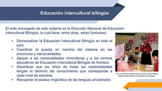 Educación intercultural bilingüe
El ente encargado de este sistema es la Dirección Nacional de Educación
Intercultural Bilingüe, la cual tiene, entre otras, estas funciones:
• Democratizar la Educación Intercultural Bilingüe en todo el
país.
• Coordinar la puesta en marcha del sistema en las
provincias y nacionalidades.
• Apoyar a las nacionalidades minoritarias y a los centros
educativos de Educación Intercultural Bilingüe de frontera.
• Garantizar que los niños de todas las nacionalidades
tengan el dominio del conocimiento que corresponde a
cada nivel de estudios.
• Recuperar el estatus lingüístico de las lenguas ancestrales.
 