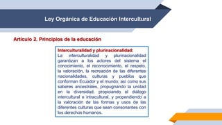 Ley Orgánica de Educación Intercultural
Artículo 2. Principios de la educación
Interculturalidad y plurinacionalidad:
La interculturalidad y plurinacionalidad
garantizan a los actores del sistema el
conocimiento, el reconocimiento, el respeto,
la valoración, la recreación de las diferentes
nacionalidades, culturas y pueblos que
conforman Ecuador y el mundo; así como sus
saberes ancestrales, propugnando la unidad
en la diversidad, propiciando el diálogo
intercultural e intracultural, y propendiendo a
la valoración de las formas y usos de las
diferentes culturas que sean consonantes con
los derechos humanos.
 