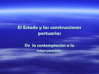 El Estado y las construccionesEl Estado y las construcciones
portuariasportuarias
De la contemplación a laDe la contemplación a la
intervención.intervención.
 