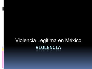 Violencia Legitima en México
         VIOLENCIA
 