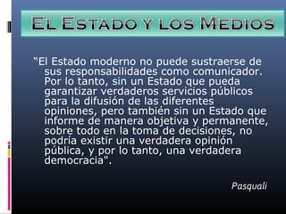 “El Estado moderno no puede sustraerse de
sus responsabilidades como comunicador.
Por lo tanto, sin un Estado que pueda
garantizar verdaderos servicios públicos
para la difusión de las diferentes
opiniones, pero también sin un Estado que
informe de manera objetiva y permanente,
sobre todo en la toma de decisiones, no
podría existir una verdadera opinión
pública, y por lo tanto, una verdadera
democracia".
Pasquali
 