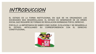 INTRODUCCION
EL ESTADO ES LA FORMA INSTITUCIONAL EN QUE SE HA ORGANIZADO LAS
SOCIEDADES MAS DESARROLLADAS. EL ESTADO ES GENERADOR DE UN ORDEN
SOCIAL QUE REQUIERE DE FORMAS DE REGULACION NORMADAS POR EL DERECHO.
POR ELLO, LA IMPORTANCIA DE SABER COMO SURGE, EVOLUCIONA Y SE DESARROLLA
EL ESTADO, ARTICULANDO SU CORRESPONDENCIA CON EL DERECHO
CONSTITUCIONAL.
