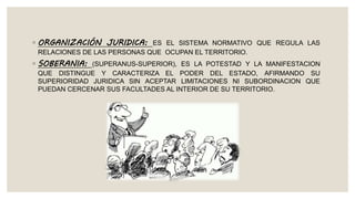 ◦ ORGANIZACIÓN JURIDICA: ES EL SISTEMA NORMATIVO QUE REGULA LAS
RELACIONES DE LAS PERSONAS QUE OCUPAN EL TERRITORIO.
◦ SOBERANIA: (SUPERANUS-SUPERIOR), ES LA POTESTAD Y LA MANIFESTACION
QUE DISTINGUE Y CARACTERIZA EL PODER DEL ESTADO, AFIRMANDO SU
SUPERIORIDAD JURIDICA SIN ACEPTAR LIMITACIONES NI SUBORDINACION QUE
PUEDAN CERCENAR SUS FACULTADES AL INTERIOR DE SU TERRITORIO.