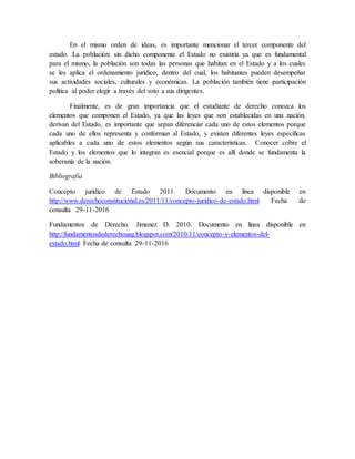 En el mismo orden de ideas, es importante mencionar el tercer componente del
estado. La población: sin dicho componente el Estado no existiría ya que es fundamental
para el mismo, la población son todas las personas que habitan en el Estado y a los cuales
se les aplica el ordenamiento jurídico, dentro del cual, los habitantes pueden desempeñar
sus actividades sociales, culturales y económicas. La población también tiene participación
política al poder elegir a través del voto a sus dirigentes.
Finalmente, es de gran importancia que el estudiante de derecho conozca los
elementos que componen el Estado, ya que las leyes que son establecidas en una nación,
derivan del Estado, es importante que sepan diferenciar cada uno de estos elementos porque
cada uno de ellos representa y conforman al Estado, y existen diferentes leyes específicas
aplicables a cada uno de estos elementos según sus características. Conocer cobre el
Estado y los elementos que lo integran es esencial porque es allí donde se fundamenta la
soberanía de la nación.
Bibliografía
Concepto jurídico de Estado 2011. Documento en línea disponible en
http://www.derechoconstitucional.es/2011/11/concepto-juridico-de-estado.html Fecha de
consulta 29-11-2016
Fundamentos de Derecho. Jimenez D. 2010. Documento en línea disponible en
http://fundamentosdederechouag.blogspot.com/2010/11/concepto-y-elementos-del-
estado.html Fecha de consulta 29-11-2016
 