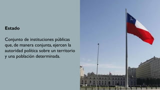 Estado
Conjunto de instituciones públicas
que, de manera conjunta, ejercen la
autoridad política sobre un territorio
y una población determinada.
 