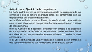 Artículo trece. Ejercicio de la competencia
La Corte podrá ejercer su competencia respecto de cualquiera de los
crímenes a que se refiere el artículo cinco, de conformidad con las
disposiciones del presente Estatuto si:
a) Un Estado Parte remite al Fiscal, de conformidad con el artículo
catorce, una situación en que parezca haberse cometido uno o varios
de esos crímenes;
b) b) El Consejo de Seguridad, actuando con arreglo a lo dispuesto
en el Capítulo VII de la Carta de las Naciones Unidas, remite al Fiscal
una situación en que parezca haberse cometido uno o varios de esos
crímenes; o
c) c) El Fiscal ha iniciado una investigación respecto de un crimen de
ese tipo de conformidad con lo dispuesto en el artículo quince.
 