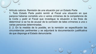 Artículo catorce. Remisión de una situación por un Estado Parte
1. Todo Estado Parte podrá remitir al Fiscal una situación en que
parezca haberse cometido uno o varios crímenes de la competencia de
la Corte y pedir al Fiscal que investigue la situación a los fines de
determinar si se ha de acusar de la comisión de tales crímenes a una o
varias personas determinadas.
2. 2. En la medida de lo posible, en la remisión se especificarán las
circunstancias pertinentes y se adjuntará la documentación justificativa
de que disponga el Estado denunciante.
 