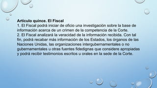 Artículo quince. El Fiscal
1. El Fiscal podrá iniciar de oficio una investigación sobre la base de
información acerca de un crimen de la competencia de la Corte.
2. El Fiscal analizará la veracidad de la información recibida. Con tal
fin, podrá recabar más información de los Estados, los órganos de las
Naciones Unidas, las organizaciones intergubernamentales o no
gubernamentales u otras fuentes fidedignas que considere apropiadas
y podrá recibir testimonios escritos u orales en la sede de la Corte.
 