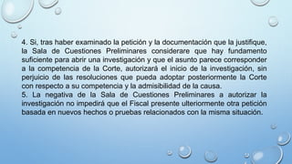 4. Si, tras haber examinado la petición y la documentación que la justifique,
la Sala de Cuestiones Preliminares considerare que hay fundamento
suficiente para abrir una investigación y que el asunto parece corresponder
a la competencia de la Corte, autorizará el inicio de la investigación, sin
perjuicio de las resoluciones que pueda adoptar posteriormente la Corte
con respecto a su competencia y la admisibilidad de la causa.
5. La negativa de la Sala de Cuestiones Preliminares a autorizar la
investigación no impedirá que el Fiscal presente ulteriormente otra petición
basada en nuevos hechos o pruebas relacionados con la misma situación.
 