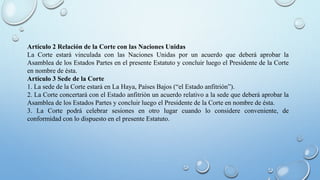 Artículo 2 Relación de la Corte con las Naciones Unidas
La Corte estará vinculada con las Naciones Unidas por un acuerdo que deberá aprobar la
Asamblea de los Estados Partes en el presente Estatuto y concluir luego el Presidente de la Corte
en nombre de ésta.
Artículo 3 Sede de la Corte
1. La sede de la Corte estará en La Haya, Países Bajos (“el Estado anfitrión”).
2. La Corte concertará con el Estado anfitrión un acuerdo relativo a la sede que deberá aprobar la
Asamblea de los Estados Partes y concluir luego el Presidente de la Corte en nombre de ésta.
3. La Corte podrá celebrar sesiones en otro lugar cuando lo considere conveniente, de
conformidad con lo dispuesto en el presente Estatuto.
 