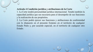 Artículo 4 Condición jurídica y atribuciones de la Corte
1. La Corte tendrá personalidad jurídica internacional. Tendrá también la
capacidad jurídica que sea necesaria para el desempeño de sus funciones
y la realización de sus propósitos.
2. La Corte podrá ejercer sus funciones y atribuciones de conformidad
con lo dispuesto en el presente Estatuto en el territorio de cualquier
Estado Parte y, por acuerdo especial, en el territorio de cualquier otro
Estado.
 