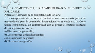 DE LA COMPETENCIA, LA ADMISIBILIDAD Y EL DERECHO
APLICABLE
Artículo 5 Crímenes de la competencia de la Corte
1. La competencia de la Corte se limitará a los crímenes más graves de
trascendencia para la comunidad internacional en su conjunto. La Corte
tendrá competencia, de conformidad con el presente Estatuto, respecto
de los siguientes crímenes:
a) El crimen de genocidio;
b) Los crímenes de lesa humanidad;
c) Los crímenes de guerra;
d) El crimen de agresión.
 