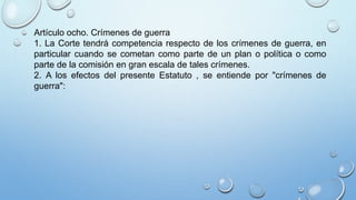 Artículo ocho. Crímenes de guerra
1. La Corte tendrá competencia respecto de los crímenes de guerra, en
particular cuando se cometan como parte de un plan o política o como
parte de la comisión en gran escala de tales crímenes.
2. A los efectos del presente Estatuto , se entiende por "crímenes de
guerra":
 