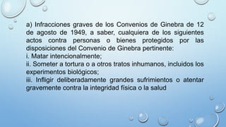 a) Infracciones graves de los Convenios de Ginebra de 12
de agosto de 1949, a saber, cualquiera de los siguientes
actos contra personas o bienes protegidos por las
disposiciones del Convenio de Ginebra pertinente:
i. Matar intencionalmente;
ii. Someter a tortura o a otros tratos inhumanos, incluidos los
experimentos biológicos;
iii. Infligir deliberadamente grandes sufrimientos o atentar
gravemente contra la integridad física o la salud
 