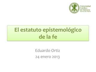 El estatuto epistemológico
          de la fe

        Eduardo Ortiz
        24 enero 2013
 