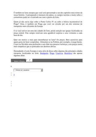 É também no leste europeu que você será apresentado a um dos capítulos mais tristes da
    nossa história. A perseguição e massacre de judeus, os campos nazistas e muito sobre o
    comunismo pode ser vivenciado nas ruas e guetos do leste.

    Quem já não ouviu algo sobre a Ponte Carlos IV ou sobre a beleza incontestável de
    Praga? Alias, é também em Praga que você vai circular por um dos sistemas de
    transportes mais eficientes da Europa.

    E se você estiver em uma das cidades do leste, preste atenção nas igrejas localizadas na
    praça central. Elas sempre reservam uma agradável surpresa a seus visitantes a cada
    hora do dia.

    Quer um motivo a mais para desembarcar no leste? Os preços. Bem acessíveis para
    quem gosta de fazer comprinhas. Alimentar-se na Polônia, por exemplo, é mega barato.
    Couro na Slovakia uma pechincha e sem falar nos passeios turísticos, com preços muito
    mais símpaticos que os praticados nos destinos óbvios.

    Desnudando o Leste Europeu é uma série de dicas sobre algumas das principais cidades
    europeias localizadas no leste. Budapeste, Praga, Cracóvia, Bratislava são apenas
    algumas delas.

o   Sobre o Disqus?




        Ordenar por: populares

o
o   F


o
o
o
 