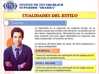 INSTITUTO TECNOLÓGICO
SUPERIOR “IBARRA”
CUALIDADES DEL ESTILOCUALIDADES DEL ESTILO
Lo importante en la redacción de cualquier escrito, es su
claridad, puesto que al faltar este elemento, es posible que se
den falsas interpretaciones. Recordemos que no escribimos
para nosotros sino para algún destinatario en especial, que
debe comprender al momento de leerlo.
La escritura del texto debe ser clara, de fácil comprensión y
no cause ambigüedad.
EJEMPLO:
Todos los estudiantes han participado de los juegos que ha
organizado el establecimiento.
SERÍA MEJOR:
Todos los estudiantes han participado de los juegos que se
ha organizado en el establecimiento.
 