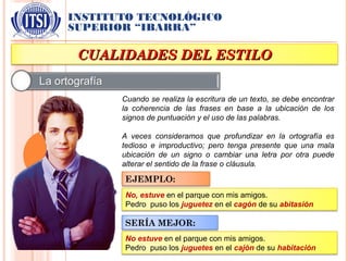 INSTITUTO TECNOLÓGICO
SUPERIOR “IBARRA”
CUALIDADES DEL ESTILOCUALIDADES DEL ESTILO
Cuando se realiza la escritura de un texto, se debe encontrar
la coherencia de las frases en base a la ubicación de los
signos de puntuación y el uso de las palabras.
A veces consideramos que profundizar en la ortografía es
tedioso e improductivo; pero tenga presente que una mala
ubicación de un signo o cambiar una letra por otra puede
alterar el sentido de la frase o cláusula.
EJEMPLO:
No, estuve en el parque con mis amigos.
Pedro puso los juguetez en el cagón de su abitasión
SERÍA MEJOR:
No estuve en el parque con mis amigos.
Pedro puso los juguetes en el cajón de su habitación
 