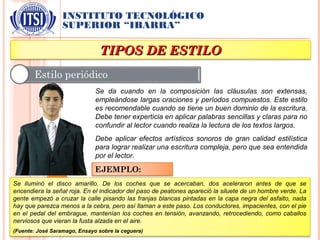 INSTITUTO TECNOLÓGICO
SUPERIOR “IBARRA”
TIPOS DE ESTILOTIPOS DE ESTILO
Se da cuando en la composición las cláusulas son extensas,
empleándose largas oraciones y períodos compuestos. Este estilo
es recomendable cuando se tiene un buen dominio de la escritura.
Debe tener experticia en aplicar palabras sencillas y claras para no
confundir al lector cuando realiza la lectura de los textos largos.
Debe aplicar efectos artísticos sonoros de gran calidad estilística
para lograr realizar una escritura compleja, pero que sea entendida
por el lector.
EJEMPLO:
Se iluminó el disco amarillo. De los coches que se acercaban, dos aceleraron antes de que se
encendiera la señal roja. En el indicador del paso de peatones apareció la siluete de un hombre verde. La
gente empezó a cruzar la calle pisando las franjas blancas pintadas en la capa negra del asfalto, nada
hay que parezca menos a la cebra, pero así llaman a este paso. Los conductores, impacientes, con el pie
en el pedal del embrague, mantenían los coches en tensión, avanzando, retrocediendo, como caballos
nerviosos que vieran la fusta alzada en el aire.
(Fuente: José Saramago, Ensayo sobre la ceguera)
 