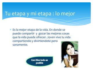 Tuetapa y mi etapa : lo mejorEs la mejoretapa de la vida. En donde se puedecompartir  y  gozarlasmejorescosasque la vidapuedeofrecer. Joven vive tuvidacompartiendo y divirtiendoteperosanamente.Con Dios todoesposible