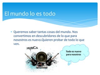 Queremos saber tantascosas del mundo. Nosconvertimos en descubridores de lo queparanosostrosesnuevo.Quierenprobar de todo lo queven.El mundo lo estodoTodoesnuevoparanosotros