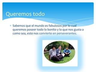 QueremostodoSabemosque el mundoesfabulosospor lo cualqueremosposeertodo lo bonito y lo quenosgusta a como sea, estonosconvierte en perseverantes.