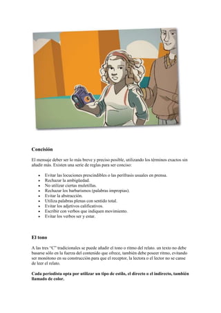 Concisión
El mensaje deber ser lo más breve y preciso posible, utilizando los términos exactos sin
añadir más. Existen una serie de reglas para ser conciso:
 Evitar las locuciones prescindibles o las perífrasis usuales en prensa.
 Rechazar la ambigüedad.
 No utilizar ciertas muletillas.
 Rechazar los barbarismos (palabras impropias).
 Evitar la abstracción.
 Utiliza palabras plenas con sentido total.
 Evitar los adjetivos calificativos.
 Escribir con verbos que indiquen movimiento.
 Evitar los verbos ser y estar.
El tono
A las tres “C” tradicionales se puede añadir el tono o ritmo del relato. un texto no debe
basarse sólo en la fuerza del contenido que ofrece, también debe poseer ritmo, evitando
ser monótono en su construcción para que el receptor, la lectora o el lector no se canse
de leer el relato.
Cada periodista opta por utilizar un tipo de estilo, el directo o el indirecto, también
llamado de color.
 