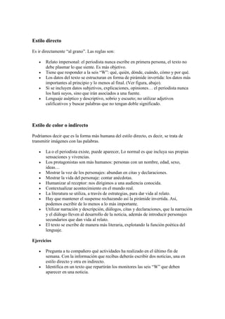 Estilo directo
Es ir directamente “al grano”. Las reglas son:
 Relato impersonal: el periodista nunca escribe en primera persona, el texto no
debe plasmar lo que siente. Es más objetivo.
 Tiene que responder a la seis “W”: qué, quién, dónde, cuándo, cómo y por qué.
 Los datos del texto se estructuran en forma de pirámide invertida: los datos más
importantes al principio y lo menos al final. (Ver figura, abajo).
 Si se incluyen datos subjetivos, explicaciones, opiniones… el periodista nunca
los hará suyos, sino que irán asociados a una fuente.
 Lenguaje aséptico y descriptivo, sobrio y escueto; no utilizar adjetivos
calificativos y buscar palabras que no tengan doble significado.
Estilo de color o indirecto
Podríamos decir que es la forma más humana del estilo directo, es decir, se trata de
transmitir imágenes con las palabras.
 La o el periodista existe, puede aparecer, Lo normal es que incluya sus propias
sensaciones y vivencias.
 Los protagonistas son más humanos: personas con un nombre, edad, sexo,
ideas…
 Mostrar la voz de los personajes: abundan en citas y declaraciones.
 Mostrar la vida del personaje: contar anécdotas.
 Humanizar al receptor: nos dirigimos a una audiencia conocida.
 Contextualizar acontecimiento en el mundo real.
 La literatura se utiliza, a través de estrategias, para dar vida al relato.
 Hay que mantener el suspense rechazando así la pirámide invertida. Así,
podemos escribir de lo menos a lo más importante.
 Utilizar narración y descripción, diálogos, citas y declaraciones, que la narración
y el diálogo lleven al desarrollo de la noticia, además de introducir personajes
secundarios que dan vida al relato.
 El texto se escribe de manera más literaria, explotando la función poética del
lenguaje.
Ejercicios
 Pregunta a tu compañero qué actividades ha realizado en el último fin de
semana. Con la información que recibas deberás escribir dos noticias, una en
estilo directo y otra en indirecto.
 Identifica en un texto que repartirán los monitores las seis “W” que deben
aparecer en una noticia.
 