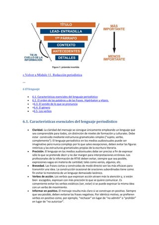 « Volver a Módulo 11. Redacción periodística
---
6 El lenguaje
 6.1. Características esenciales del lenguaje periodístico
 6.2. El orden de las palabras y de las frases. Hipérbaton y elipsis.
 +6.3. El sonido de lo que se pronuncia
 +6.4. El género
 +6.5. Los verbos
6.1. Características esenciales del lenguaje periodístico
 Claridad. La claridad del mensaje se consigue únicamente empleando un lenguaje que
sea comprensible para todos, sin distinción de niveles de formación y culturales. Debe
estar construido mediante estructuras gramaticales simples (“sujeto, verbo,
complemento”). El lenguaje periodístico en los medios audiovisuales puede ser
imaginativo pero nunca complejo por lo que salvo excepciones, deben evitar las figuras
retóricas y las estructuras gramaticales propias de la escritura literaria.
 Precisión. El lenguaje en los medios audiovisuales debe ser preciso a fin de expresar
sólo lo que se pretende decir y no dar margen para interpretaciones erróneas. Los
profesionales de la información de RTVE deben evitar, siempre que sea posible,
expresiones vagas en materia de cantidad, tales como varios, algunos, etc.
 Brevedad. Las frases cortas y construidas de modo directo son las más eficaces para
transmitir una idea. La construcción ocasional de oraciones subordinadas tiene como
fin evitar la monotonía de un lenguaje demasiado lacónico.
 Verbos de acción. Los verbos que expresan acción atraen más la atención y, si están
bien escogidos, expresan con más precisión lo que se quiere comunicar. Es
conveniente evitar los verbos estáticos (ser, estar) si se puede expresar la misma idea
con un verbo de movimiento.
 Informar en positivo. El mensaje resulta más claro si se construye en positivo. Siempre
que sea posible, deben evitarse las frases negativas. Por idéntico motivo, se prefieren
verbos en positivo como, por ejemplo, “rechazar” en lugar de “no admitir” o “prohibir”
en lugar de “no autorizar”.
 