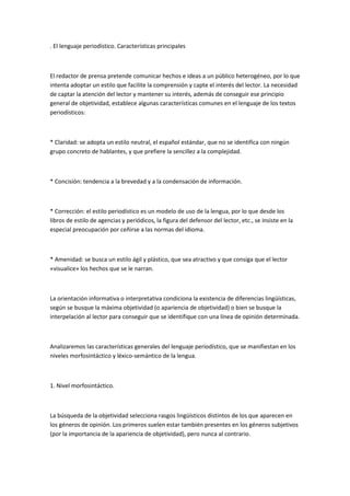 . El lenguaje periodístico. Características principales
El redactor de prensa pretende comunicar hechos e ideas a un público heterogéneo, por lo que
intenta adoptar un estilo que facilite la comprensión y capte el interés del lector. La necesidad
de captar la atención del lector y mantener su interés, además de conseguir ese principio
general de objetividad, establece algunas características comunes en el lenguaje de los textos
periodísticos:
* Claridad: se adopta un estilo neutral, el español estándar, que no se identifica con ningún
grupo concreto de hablantes, y que prefiere la sencillez a la complejidad.
* Concisión: tendencia a la brevedad y a la condensación de información.
* Corrección: el estilo periodístico es un modelo de uso de la lengua, por lo que desde los
libros de estilo de agencias y periódicos, la figura del defensor del lector, etc., se insiste en la
especial preocupación por ceñirse a las normas del idioma.
* Amenidad: se busca un estilo ágil y plástico, que sea atractivo y que consiga que el lector
«visualice» los hechos que se le narran.
La orientación informativa o interpretativa condiciona la existencia de diferencias lingüísticas,
según se busque la máxima objetividad (o apariencia de objetividad) o bien se busque la
interpelación al lector para conseguir que se identifique con una línea de opinión determinada.
Analizaremos las características generales del lenguaje periodístico, que se manifiestan en los
niveles morfosintáctico y léxico-semántico de la lengua.
1. Nivel morfosintáctico.
La búsqueda de la objetividad selecciona rasgos lingüísticos distintos de los que aparecen en
los géneros de opinión. Los primeros suelen estar también presentes en los géneros subjetivos
(por la importancia de la apariencia de objetividad), pero nunca al contrario.
 