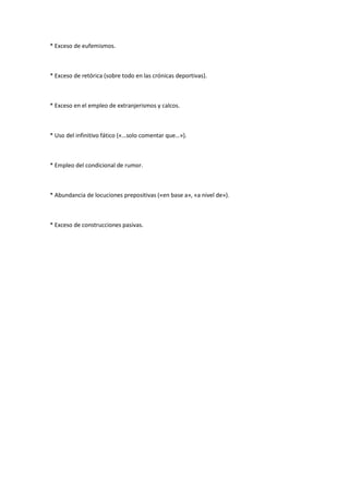 * Exceso de eufemismos.
* Exceso de retórica (sobre todo en las crónicas deportivas).
* Exceso en el empleo de extranjerismos y calcos.
* Uso del infinitivo fático («…solo comentar que…»).
* Empleo del condicional de rumor.
* Abundancia de locuciones prepositivas («en base a», «a nivel de»).
* Exceso de construcciones pasivas.
 