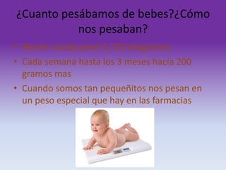¿Cuanto pesábamos de bebes?¿Cómo
nos pesaban?
• Recién nacida pesé 3,720 kilogramos
• Cada semana hasta los 3 meses hacía 200
gramos mas
• Cuando somos tan pequeñitos nos pesan en
un peso especial que hay en las farmacias

 